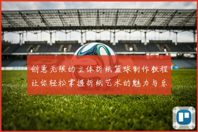 创意无限的立体折纸篮球制作教程让你轻松掌握折纸艺术的魅力与乐趣