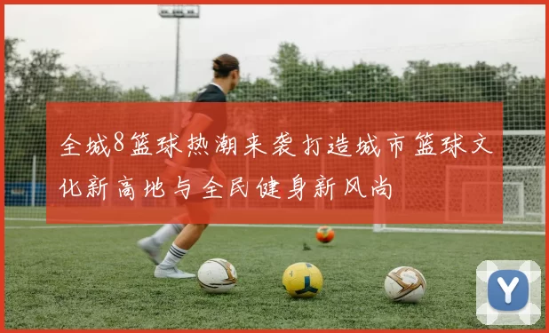 全城8篮球热潮来袭打造城市篮球文化新高地与全民健身新风尚