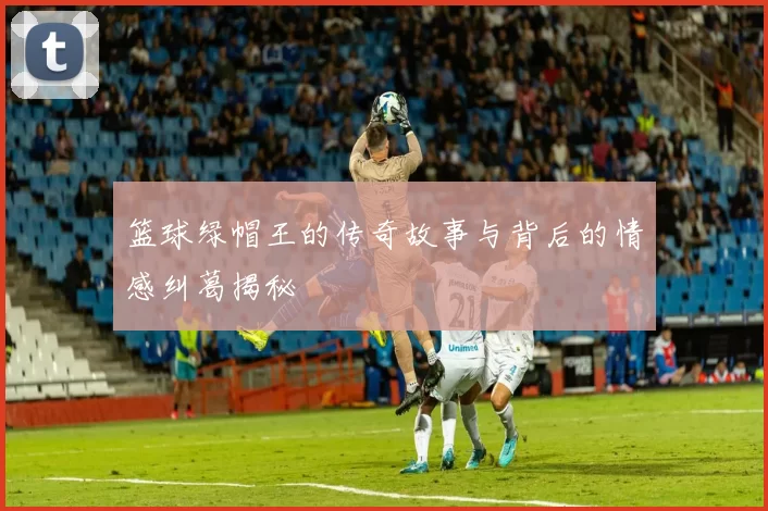 篮球绿帽王的传奇故事与背后的情感纠葛揭秘