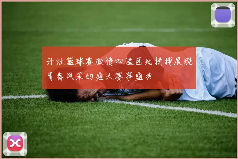 丹灶篮球赛激情四溢团结拼搏展现青春风采的盛大赛事盛典