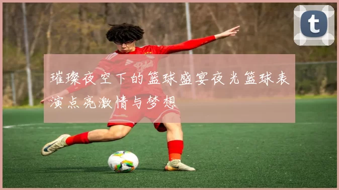 璀璨夜空下的篮球盛宴夜光篮球表演点亮激情与梦想