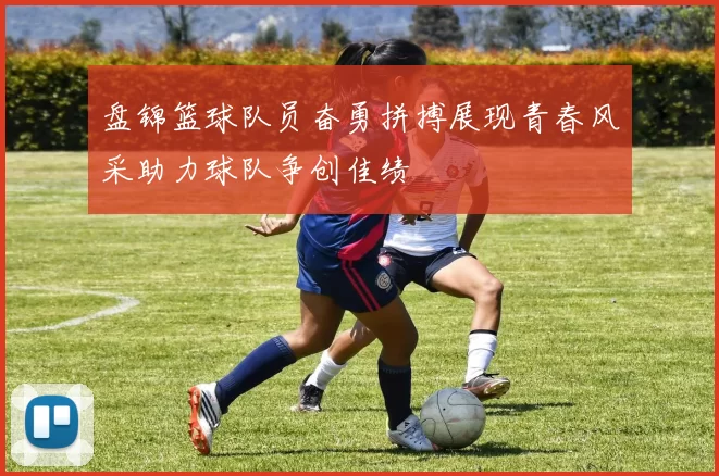 盘锦篮球队员奋勇拼搏展现青春风采助力球队争创佳绩